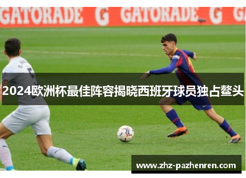 2024欧洲杯最佳阵容揭晓西班牙球员独占鳌头 2024欧洲杯最佳阵容揭晓西班牙球员独占鳌头
