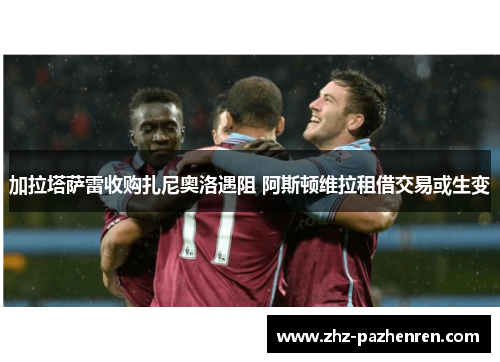 加拉塔萨雷收购扎尼奥洛遇阻 阿斯顿维拉租借交易或生变